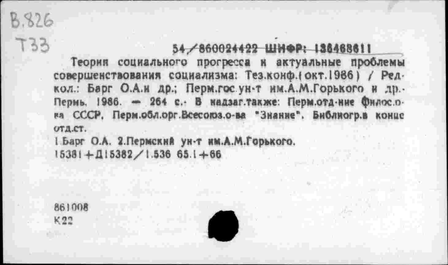 ﻿ш
54/вйОО24422 ШИФР: 1М«ВВ|1
Теория социального прогресса и актуальные проблемы совершенствования социализма: Тез.конф.1 окт. 1986) / Рел кол.: Барг О.А.и др.; Перм.гос ун-т им.А.М.Горького и др,-Пермь. 1966. — 264 с.- В иадзаг.также. Перм.отдние филос.о еа СССР, Перм.обл.орг.Всесогоз.о-ва ‘Знание*. Библиогр.В конце ОТД.СТ.
1 Ьарг О.А. 2.Пермский ун-т им.А.М.Горького.
15381+Д15382/1.536 65.1+66
861006
К 22